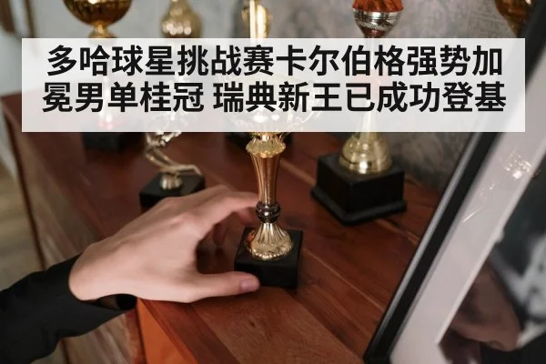多哈球星挑战赛卡尔伯格强势加冕男单桂冠 瑞典新王已成功登基