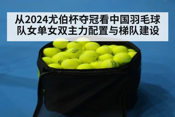 从2024尤伯杯夺冠看中国羽毛球队女单女双主力配置与梯队建设